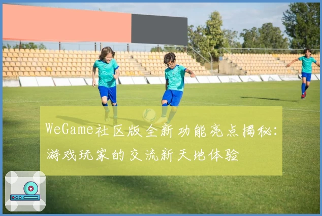 WeGame社区版全新功能亮点揭秘：游戏玩家的交流新天地体验