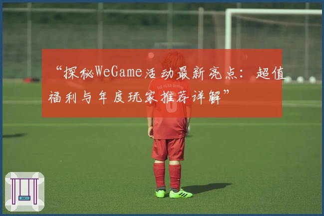 “探秘WeGame活动最新亮点：超值福利与年度玩家推荐详解”