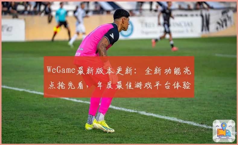 WeGame最新版本更新：全新功能亮点抢先看，年度最佳游戏平台体验解读