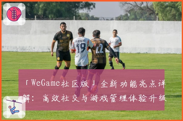 「WeGame社区版」全新功能亮点详解：高效社交与游戏管理体验升级