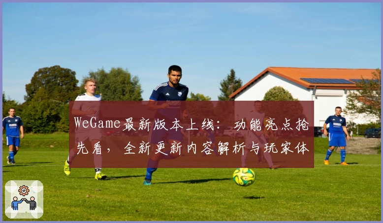 WeGame最新版本上线：功能亮点抢先看，全新更新内容解析与玩家体验分享