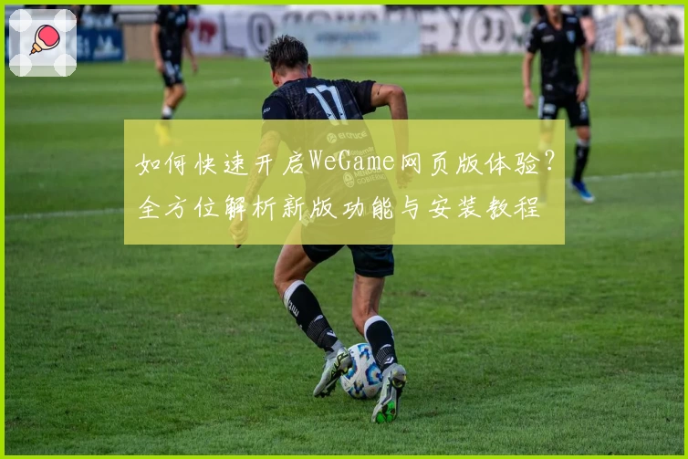如何快速开启WeGame网页版体验？全方位解析新版功能与安装教程