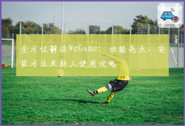 全方位解读WeGame：功能亮点、安装方法及新人使用攻略