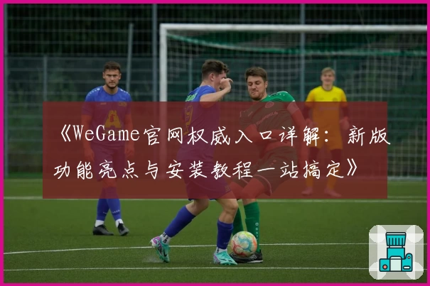 《WeGame官网权威入口详解：新版功能亮点与安装教程一站搞定》