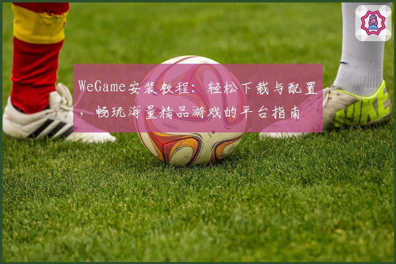 WeGame安装教程：轻松下载与配置，畅玩海量精品游戏的平台指南