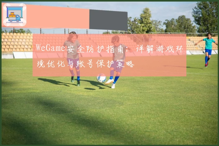 WeGame安全防护指南：详解游戏环境优化与账号保护策略