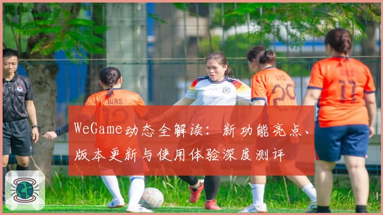 WeGame动态全解读：新功能亮点、版本更新与使用体验深度测评