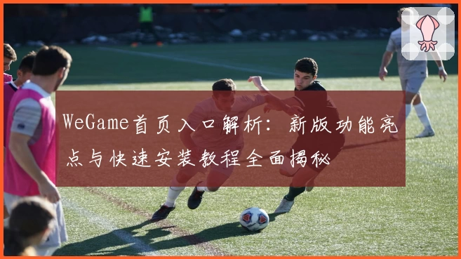 WeGame首页入口解析：新版功能亮点与快速安装教程全面揭秘