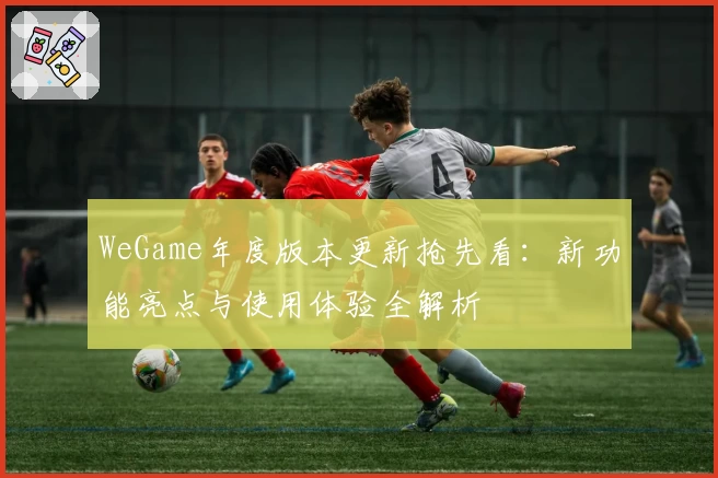 WeGame年度版本更新抢先看：新功能亮点与使用体验全解析