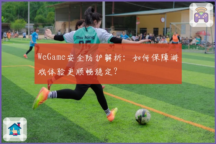 WeGame安全防护解析：如何保障游戏体验更顺畅稳定？