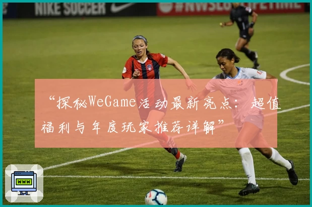 “探秘WeGame活动最新亮点：超值福利与年度玩家推荐详解”
