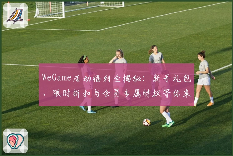 WeGame活动福利全揭秘：新手礼包、限时折扣与会员专属特权等你来领取！