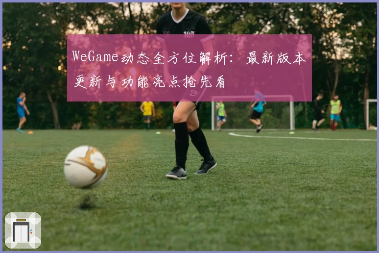 WeGame动态全方位解析：最新版本更新与功能亮点抢先看