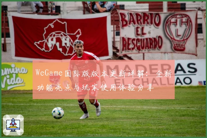 WeGame国际版版本更新详解：全新功能亮点与玩家使用体验分享