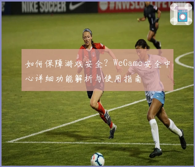 如何保障游戏安全？WeGame安全中心详细功能解析与使用指南