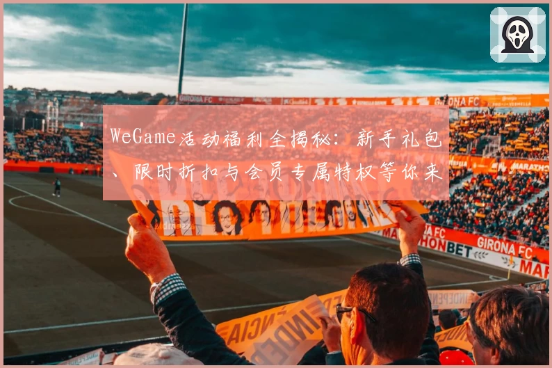 WeGame活动福利全揭秘：新手礼包、限时折扣与会员专属特权等你来领取！