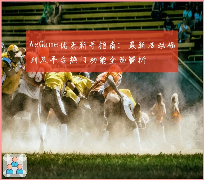 WeGame优惠新手指南：最新活动福利及平台热门功能全面解析