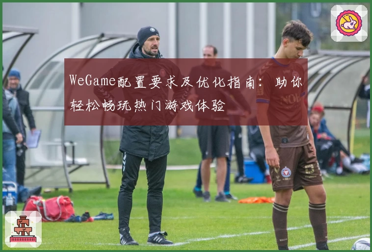 WeGame配置要求及优化指南:助你轻松畅玩热门游戏体验