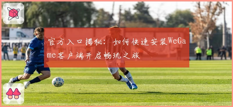 官方入口揭秘:如何快速安装WeGame客户端开启畅玩之旅