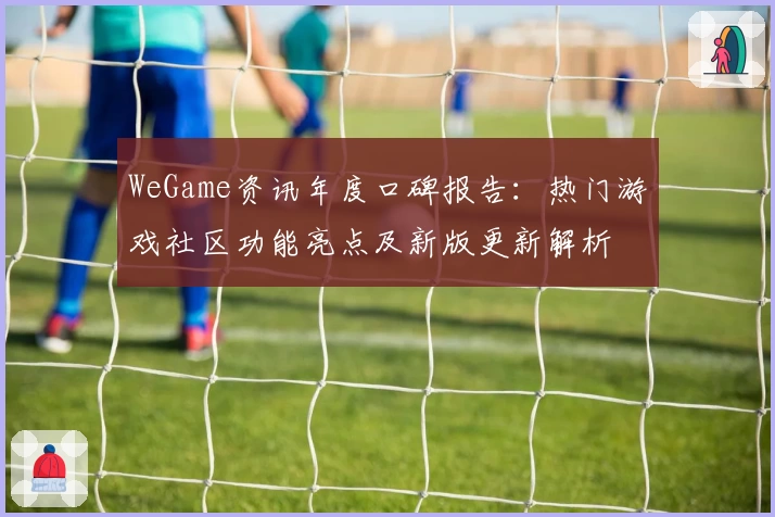 WeGame资讯年度口碑报告：热门游戏社区功能亮点及新版更新解析