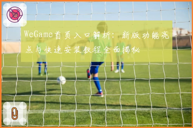 WeGame首页入口解析：新版功能亮点与快速安装教程全面揭秘