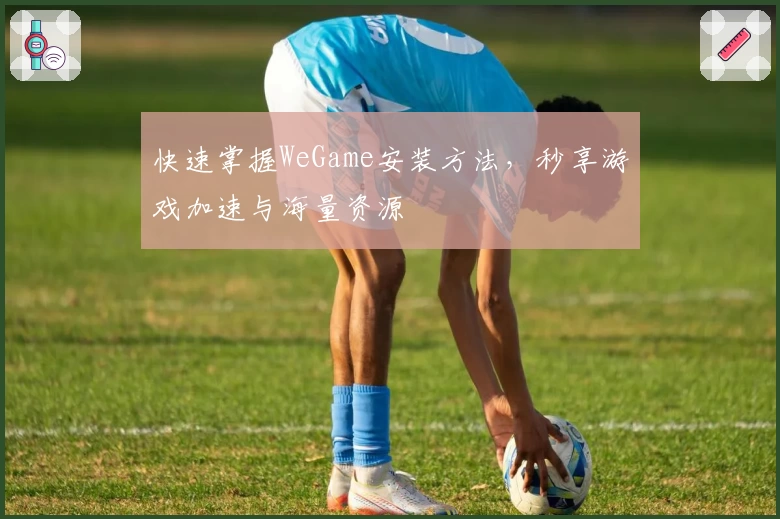 快速掌握WeGame安装方法,秒享游戏加速与海量资源