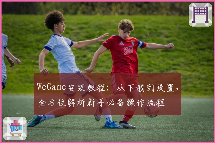WeGame安装教程：从下载到设置，全方位解析新手必备操作流程