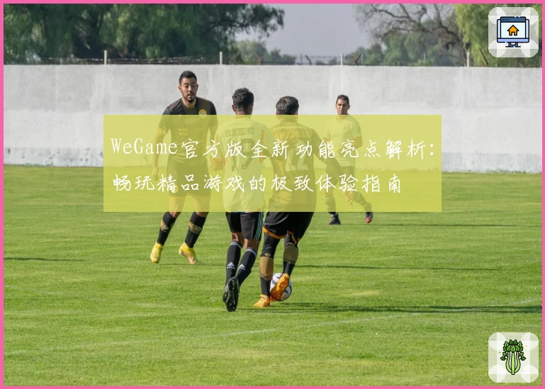 WeGame官方版全新功能亮点解析：畅玩精品游戏的极致体验指南
