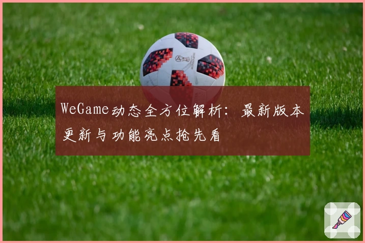 WeGame动态全方位解析：最新版本更新与功能亮点抢先看