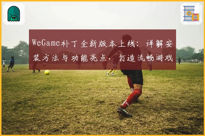 WeGame补丁全新版本上线:详解安装方法与功能亮点,打造流畅游戏体验