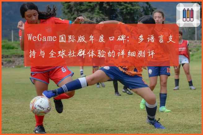 WeGame国际版年度口碑：多语言支持与全球社群体验的详细测评