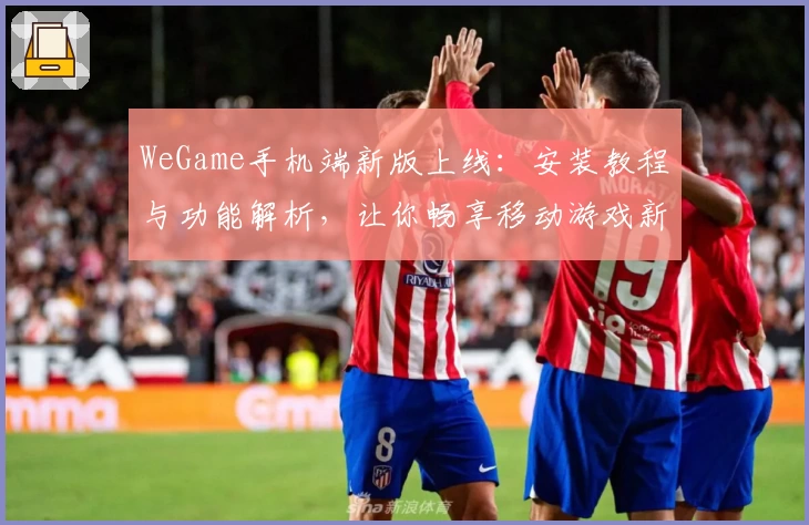 WeGame手机端新版上线：安装教程与功能解析，让你畅享移动游戏新体验