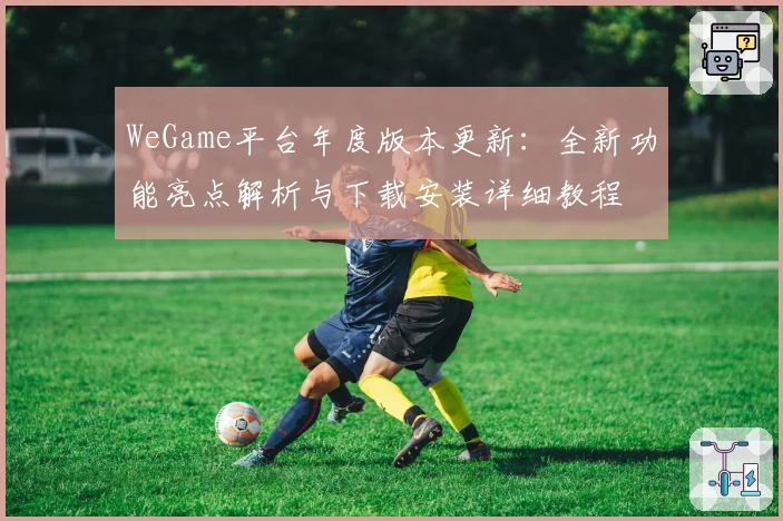 WeGame平台年度版本更新：全新功能亮点解析与下载安装详细教程