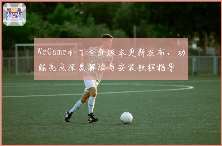 WeGame补丁全新版本更新发布，功能亮点深度解读与安装教程指导